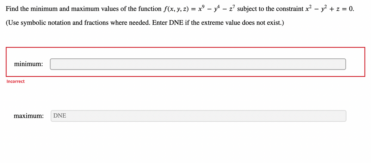 Find the minimum and maximum values of the function ƒ(x, y, z) = x² − y4 – z7 subject to the constraint x² - y² + z = 0.
(Use symbolic notation and fractions where needed. Enter DNE if the extreme value does not exist.)
minimum:
Incorrect
maximum:
DNE