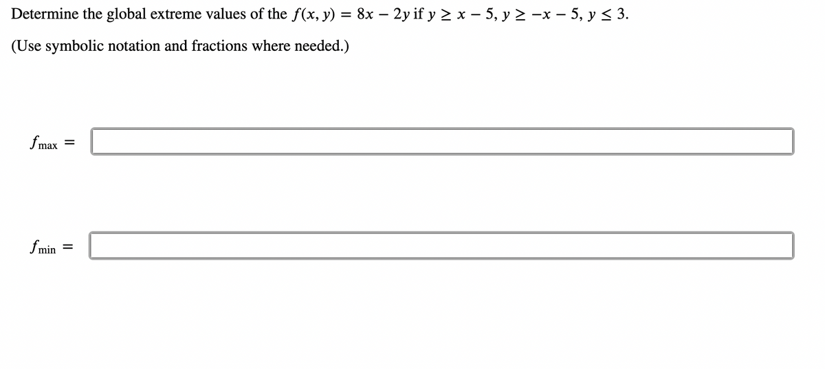 Determine the global extreme values of the f(x, y) = 8x – 2y if y ≥ x − 5, y ≥ −x − 5, y ≤ 3.
(Use symbolic notation and fractions where needed.)
fmax
=
fmin =