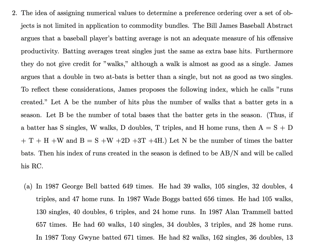 2. The idea of assigning numerical values to determine a preference ordering over a set of ob-
jects is not limited in application to commodity bundles. The Bill James Baseball Abstract
argues that a baseball player's batting average is not an adequate measure of his offensive
productivity. Batting averages treat singles just the same as extra base hits. Furthermore
they do not give credit for "walks," although a walk is almost as good as a single. James
argues that a double in two at-bats is better than a single, but not as good as two singles.
To reflect these considerations, James proposes the following index, which he calls "runs
created." Let A be the number of hits plus the number of walks that a batter gets in a
season. Let B be the number of total bases that the batter gets in the season. (Thus, if
a batter has S singles, W walks, D doubles, T triples, and H home runs, then A S + D
+T+ H+W and B = S +W +2D +3T +4H.) Let N be the number of times the batter
bats. Then his index of runs created in the season is defined to be AB/N and will be called
his RC.
=
(a) In 1987 George Bell batted 649 times. He had 39 walks, 105 singles, 32 doubles, 4
triples, and 47 home runs. In 1987 Wade Boggs batted 656 times. He had 105 walks,
130 singles, 40 doubles, 6 triples, and 24 home runs. In 1987 Alan Trammell batted
657 times. He had 60 walks, 140 singles, 34 doubles, 3 triples, and 28 home runs.
In 1987 Tony Gwyne batted 671 times. He had 82 walks, 162 singles, 36 doubles, 13
