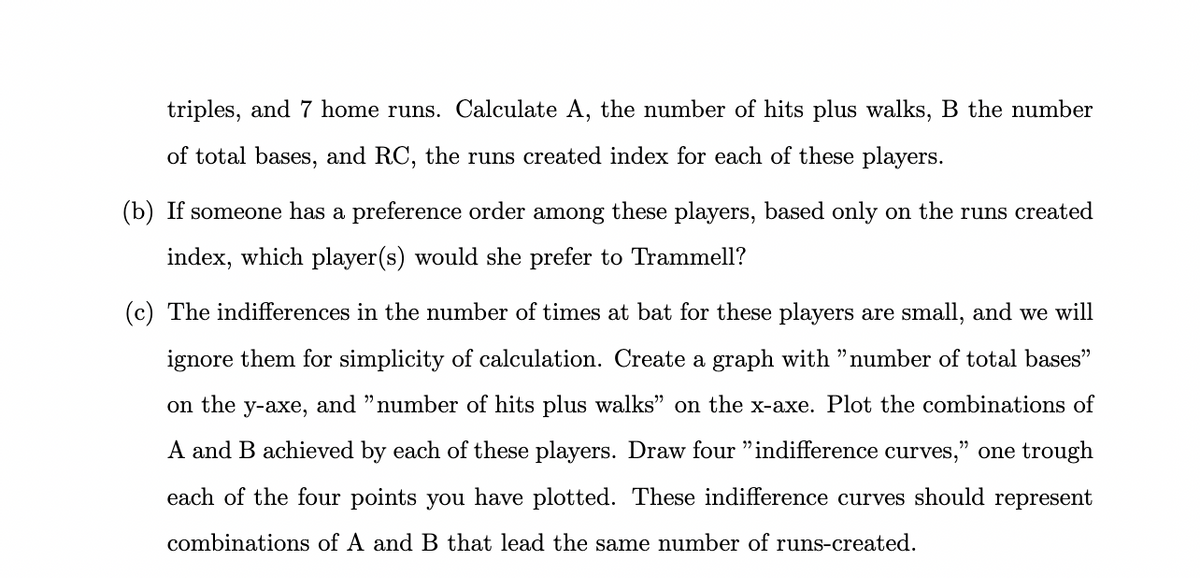 triples, and 7 home runs. Calculate A, the number of hits plus walks, B the number
of total bases, and RC, the runs created index for each of these players.
(b) If someone has a preference order among these players, based only on the runs created
index, which player(s) would she prefer to Trammell?
(c) The indifferences in the number of times at bat for these players are small, and we will
ignore them for simplicity of calculation. Create a graph with "number of total bases"
on the y-axe, and "number of hits plus walks" on the x-axe. Plot the combinations of
A and B achieved by each of these players. Draw four "indifference curves," one trough
each of the four points you have plotted. These indifference curves should represent
combinations of A and B that lead the same number of runs-created.