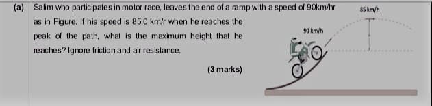 Salim who participates in motor race, leaves the end of a ramp
as in Figure. If his speed is 85.0 km/r when he reaches the
peak of the path, what is the maximum height that he
reaches? Ignore friction and air resistance.
