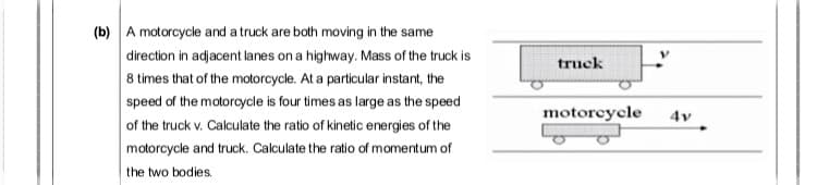 A motorcycle and a truck are both moving in the same
direction in adjacent lanes on a highway. Mass of the truck is
8 times that of the motorcycle. At a particular instant, the
speed of the motorcycle is four times as large as the speed
of the truck v. Calculate the ratio of kinetic energies of the
motorcycle and truck. Calculate the ratio of momentum of
the two bodies
truck
motoreycle
4v
