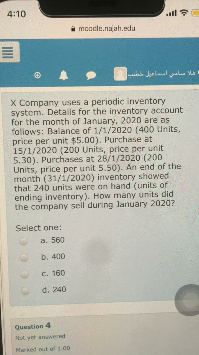 4:10
moodle.najah.edu
هلا سامي اسماعيل خطيب
X Company uses a periodic inventory
system. Details for the inventory account
for the month of January, 2020 are as
follows: Balance of 1/1/2020 (400 Units,
price per unit $5.00). Purchase at
15/1/2020 (200 Units, price per unit
5.30). Purchases at 28/1/2020 (200
Units, price per unit 5.50). An end of the
month (31/1/2020) inventory showed
that 240 units were on hand (units of
ending inventory). How many units did
the company sell during January 2020?
Select one:
а. 560
b. 400
C. 160
d. 240
Question 4
Not yet answered
Marked out of 1.00
