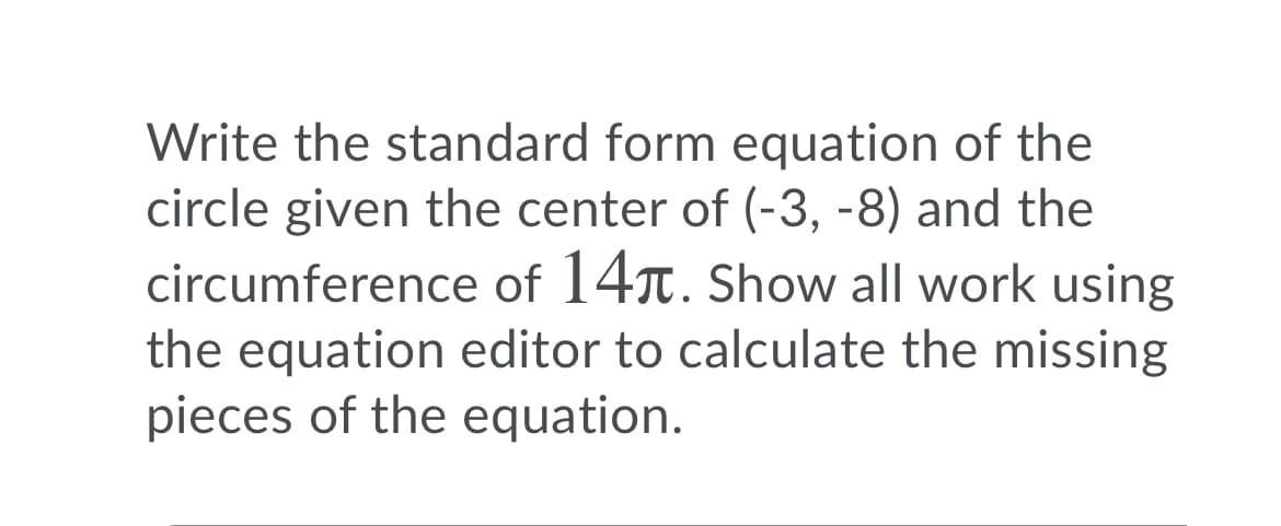 Write the standard form equation of the
circle given the center of (-3, -8) and the
circumference of 14. Show all work using
the equation editor to calculate the missing
pieces of the equation.
