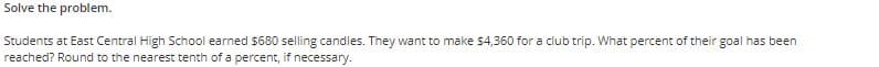 Solve the problem.
Students at East Central High School earned $680 selling candles. They want to make $4,360 for a club trip. What percent of their goal has been
reached? Round to the nearest tenth of a percent, if necessary.
