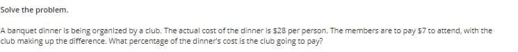 Solve the problem.
A banquet dinner is being organized by a club. The actual cost of the dinner is $28 per person. The members are to pay $7 to attend, with the
club making up the difference. What percentage of the dinner's cost is the club going to pay?
