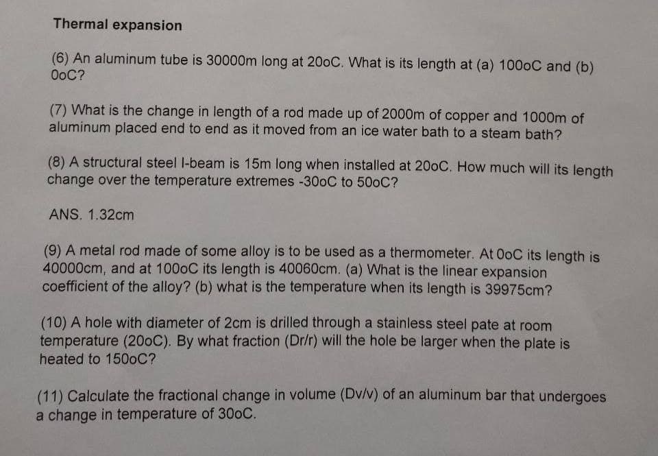 Thermal expansion
(6) An aluminum tube is 30000m long at 200C. What is its length at (a) 1000C and (b)
OoC?
(7) What is the change in length of a rod made up of 2000m of copper and 1000m of
aluminum placed end to end as it moved from an ice water bath to a steam bath?
(8) A structural steel l-beam is 15m long when installed at 200C. How much will its length
change over the temperature extremes -30OC to 500C?
ANS. 1.32cm
(9) A metal rod made of some alloy is to be used as a thermometer. At OoC its length is
40000cm, and at 1000C its length is 40060cm. (a) What is the linear expansion
coefficient of the alloy? (b) what is the temperature when its length is 39975cm?
(10) A hole with diameter of 2cm is drilled through a stainless steel pate at room
temperature (200C). By what fraction (Dr/r) will the hole be larger when the plate is
heated to 1500C?
(11) Calculate the fractional change in volume (Dv/v) of an aluminum bar that undergoes
a change in temperature of 300C.
