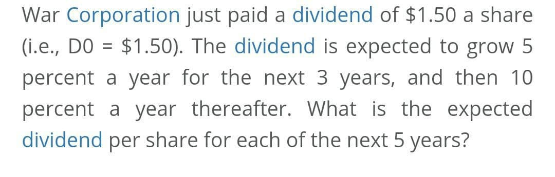 War Corporation just paid a dividend of $1.50 a share
(i.e., DO = $1.50). The dividend is expected to grow 5
percent a year for the next 3 years, and then 10
percent a year thereafter. What is the expected
dividend per share for each of the next 5 years?
