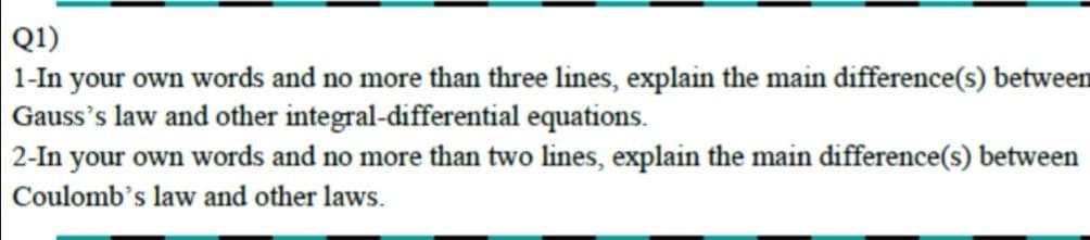 Q1)
1-In your own words and no more than three lines, explain the main difference(s) between
Gauss's law and other integral-differential equations.
2-In your own words and no more than two lines, explain the main difference(s) between
Coulomb's law and other laws.
