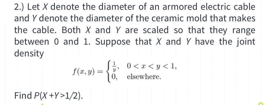 2.) Let X denote the diameter of an armored electric cable
and Y denote the diameter of the ceramic mold that makes
the cable. Both X and Y are scaled so that they range
between 0 and 1. Suppose that X and Y have the joint
density
0 < x < y < 1,
0, elsewhere.
f(x, y) =
Find P(X +Y>1/2).
