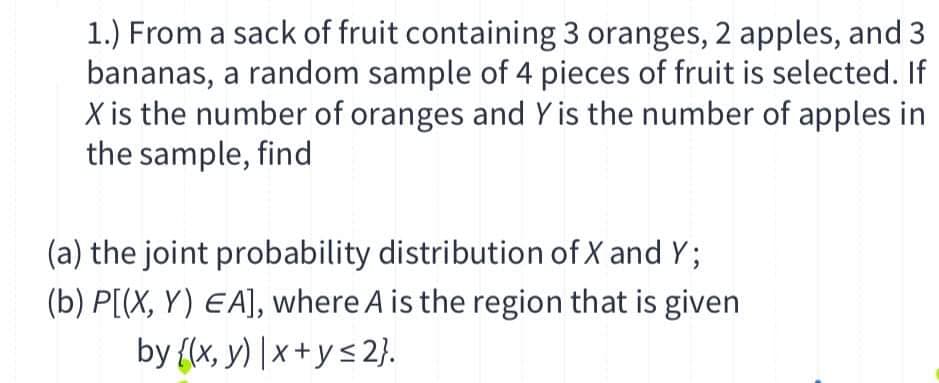 1.) From a sack of fruit containing 3 oranges, 2 apples, and 3
bananas, a random sample of 4 pieces of fruit is selected. If
X is the number of oranges and Y is the number of apples in
the sample, find
(a) the joint probability distribution of X and Y;
(b) P[(X, Y) EA], where A is the region that is given
by {(x, y) | x + ys 2}.
