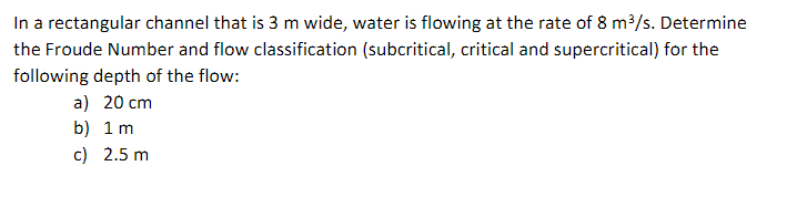 In a rectangular channel that is 3 m wide, water is flowing at the rate of 8 m³/s. Determine
the Froude Number and flow classification (subcritical, critical and supercritical) for the
following depth of the flow:
a) 20 cm
b) 1 m
c) 2.5 m
