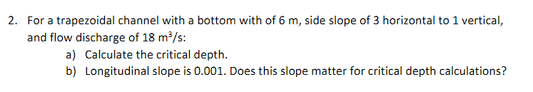 2. For a trapezoidal channel with a bottom with of 6 m, side slope of 3 horizontal to 1 vertical,
and flow discharge of 18 m?/s:
a) Calculate the critical depth.
b) Longitudinal slope is 0.001. Does this slope matter for critical depth calculations?

