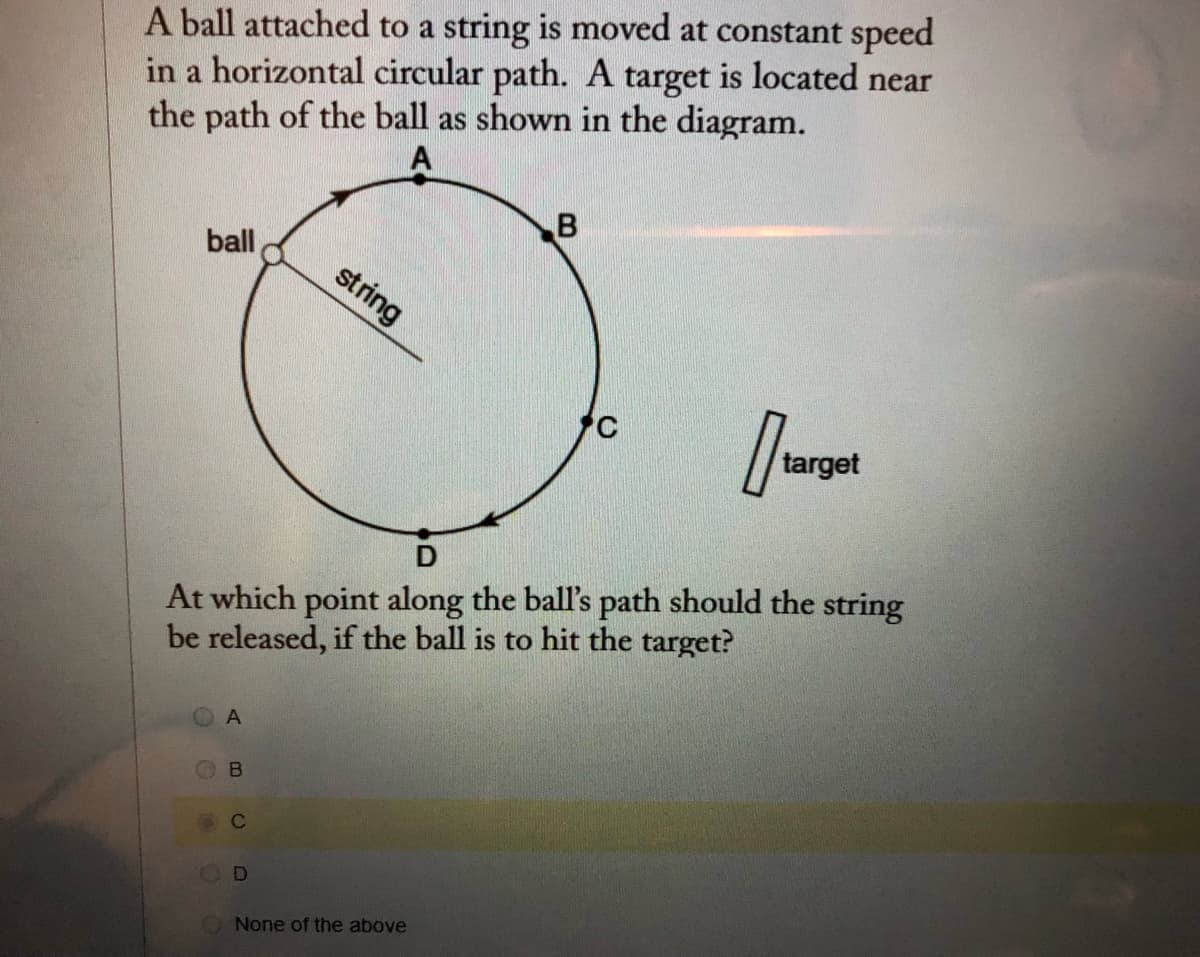 A ball attached to a string is moved at constant speed
in a horizontal circular path. A target is located near
the path of the ball as shown in the diagram.
A
ball
string
target
At which point along the ball's path should the string
be released, if the ball is to hit the target?
D
None of the above
B.
