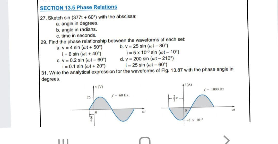 SECTION 13.5 Phase Relations
27. Sketch sin (377t + 60°) with the abscissa:
a. angle in degrees.
b. angle in radians.
c. time in seconds.
29. Find the phase relationship between the waveforms of each set:
b. v = 25 sin (wt - 80°)
i = 5 x 103 sin (wt-10°)
d. v = 200 sin (wt - 210°)
i = 25 sin (wt - 60°)
31. Write the analytical expression for the waveforms of Fig. 13.87 with the phase angle in
a. V = 4 sin (wt + 50°)
i = 6 sin (wt + 40°)
c. V = 0.2 sin (wt - 60°)
i = 0.1 sin (wt + 20°)
degrees.
v(V)
1i (A)
S- 1000 Hz
25 --
S- 60 Hz
-3 x 103
