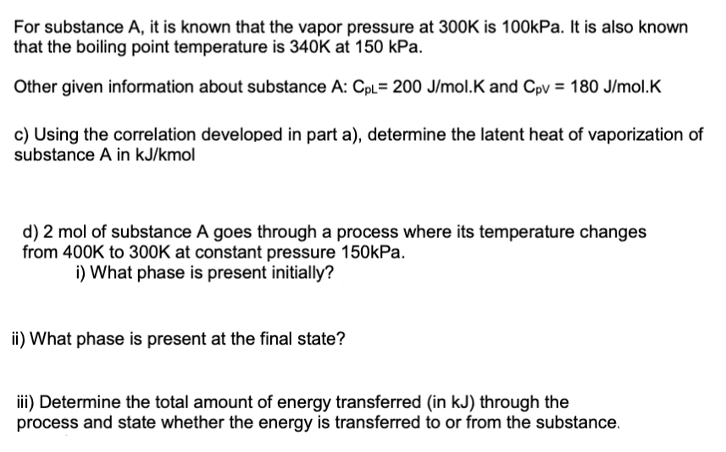 For substance A, it is known that the vapor pressure at 300K is 100kPa. It is also known
that the boiling point temperature is 340K at 150 kPa.
Other given information about substance A: Cpl= 200 J/mol.K and Cpv = 180 J/mol.K
c) Using the correlation developed in part a), determine the latent heat of vaporization of
substance A in kJ/kmol
d) 2 mol of substance A goes through a process where its temperature changes
from 400K to 300K at constant pressure 150kPa.
i) What phase is present initially?
ii) What phase is present at the final state?
iii) Determine the total amount of energy transferred (in kJ) through the
process and state whether the energy is transferred to or from the substance.
