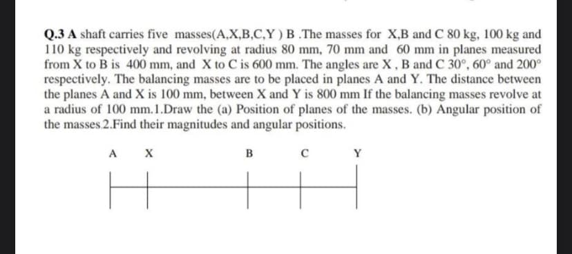 Q.3 A shaft carries five masses(A,X,B,C,Y) B.The masses for X,B and C 80 kg, 100 kg and
110 kg respectively and revolving at radius 80 mm, 70 mm and 60 mm in planes measured
from X to B is 400 mm, and X to C is 600 mm. The angles are X, B and C 30°, 60° and 200°
respectively. The balancing masses are to be placed in planes A and Y. The distance between
the planes A and X is 100 mm, between X and Y is 800 mm If the balancing masses revolve at
a radius of 100 mm. 1.Draw the (a) Position of planes of the masses. (b) Angular position of
the masses.2.Find their magnitudes and angular positions.
A X
F
B
C
Y
I