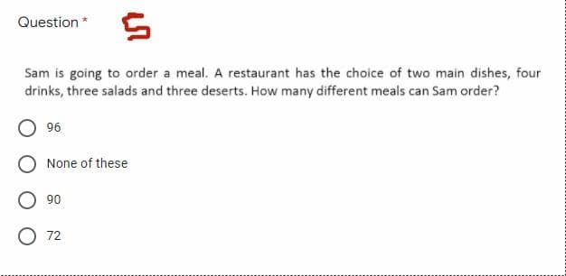 Question * 5
Sam is going to order a meal. A restaurant has the choice of two main dishes, four
drinks, three salads and three deserts. How many different meals can Sam order?
O 96
None of these
90
72
