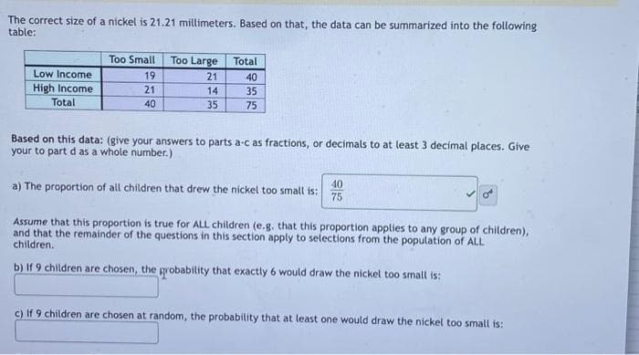 The correct size of a nickel is 21.21 millimeters. Based on that, the data can be summarized into the following
table:
Low Income
High Income
Total
Too Small Too Large Total
21
40
14
35
35
75
19
21
40
Based on this data: (give your answers to parts a-c as fractions, or decimals to at least 3 decimal places. Give
your to part d as a whole number.)
a) The proportion of all children that drew the nickel too small is:
40
75
Assume that this proportion is true for ALL children (e.g. that this proportion applies to any group of children),
and that the remainder of the questions in this section apply to selections from the population of ALL
children.
b) If 9 children are chosen, the probability that exactly 6 would draw the nickel too small is:
c) If 9 children are chosen at random, the probability that at least one would draw the nickel too small is: