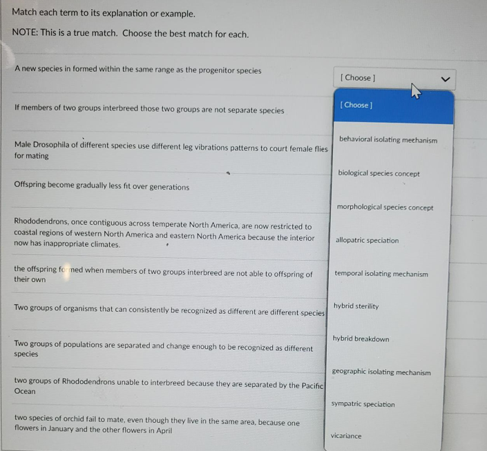 Match each term to its explanation or example.
NOTE: This is a true match. Choose the best match for each.
A new species in formed within the same range as the progenitor species
[ Choose ]
[ Choose]
If members of two groups interbreed those two groups are not separate species
behavioral isolating meehanism
Male Drosophila of different species use different leg vibrations patterns to court female flies
for mating
biological species concept
Offspring become gradually less fit over generations
morphological species concept
Rhododendrons, once contiguous across temperate North America, are now restricted to
coastal regions of western North America and eastern North America because the interior
now has inappropriate climates.
allopatric speciation
temporal isolating mechanism
the offspring fo ned when members of two groups interbreed are not able to offspring of
their own
hybrid sterility
Two groups of organisms that can consistently be recognized as different are different species
hybrid breakdown
Two groups of populations are separated and change enough to be recognized as different
species
geographic isolating mechanism
two groups of Rhododendrons unable to interbreed because they are separated by the Pacific
Ocean
sympatric speciation
two species of orchid fail to mate, even though they live in the same area, because one
flowers in January and the other flowers in April
vicariance
>
