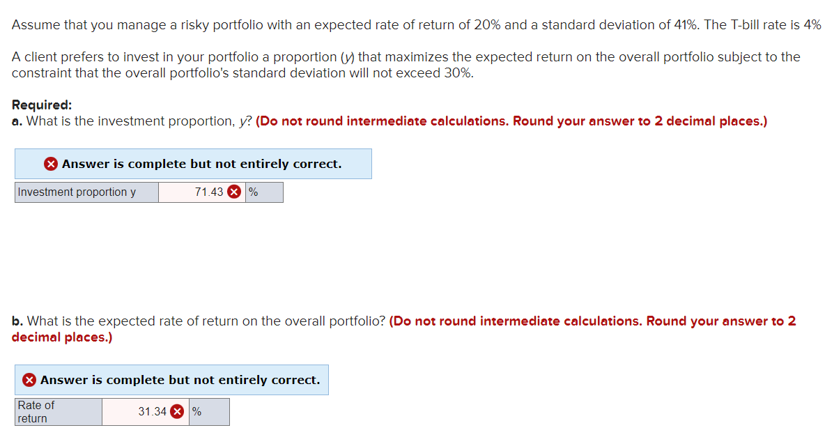 Assume that you manage a risky portfolio with an expected rate of return of 20% and a standard deviation of 41%. The T-bill rate is 4%
A client prefers to invest in your portfolio a proportion (y) that maximizes the expected return on the overall portfolio subject to the
constraint that the overall portfolio's standard deviation will not exceed 30%.
Required:
a. What is the investment proportion, y? (Do not round intermediate calculations. Round your answer to 2 decimal places.)
> Answer is complete but not entirely correct.
Investment proportion y
71.43%
b. What is the expected rate of return on the overall portfolio? (Do not round intermediate calculations. Round your answer to 2
decimal places.)
> Answer is complete but not entirely correct.
Rate of
return
31.34 X %