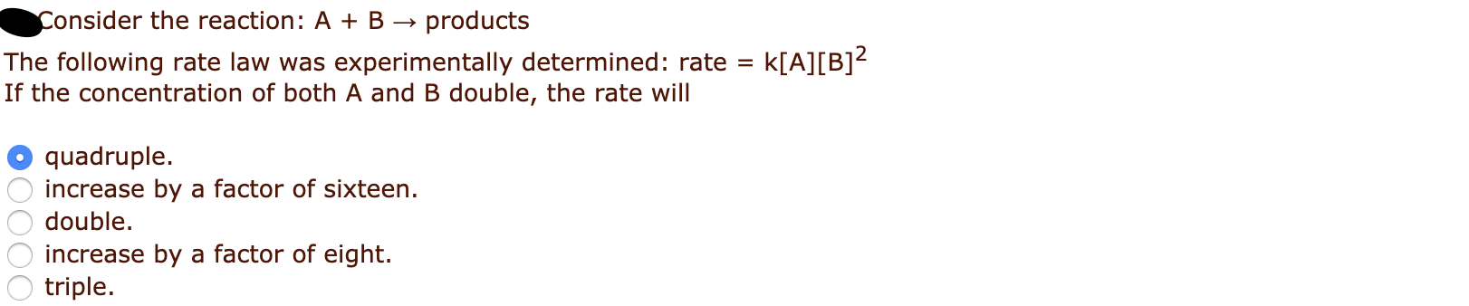 Consider the reaction: A + B →
The following rate law was experimentally determined: rate =
If the concentration of both A and B double, the rate will
products
k[A][B]?
quadruple.
increase by a factor of sixteen.
double.
increase by a factor of eight.
triple.
