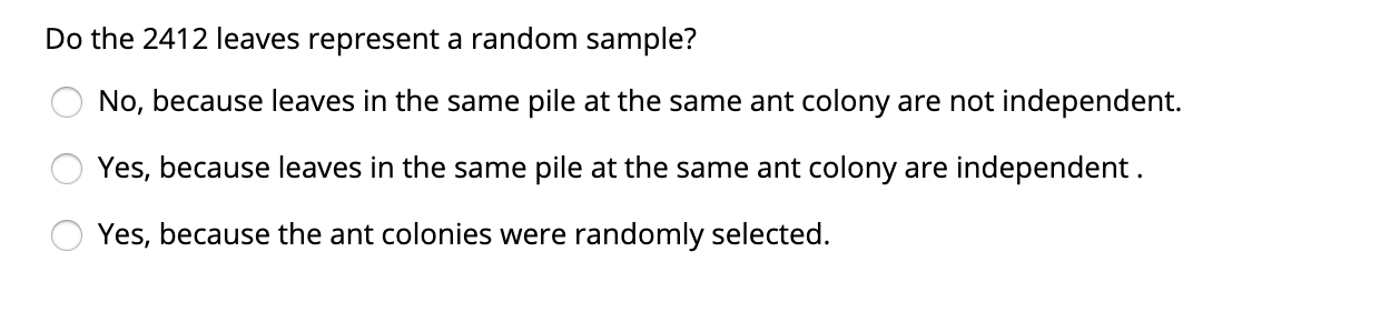 Do the 2412 leaves represent a random sample?
No, because leaves in the same pile at the same ant colony are not independent.
Yes, because leaves in the same pile at the same ant colony are independent.
Yes, because the ant colonies were randomly selected.
