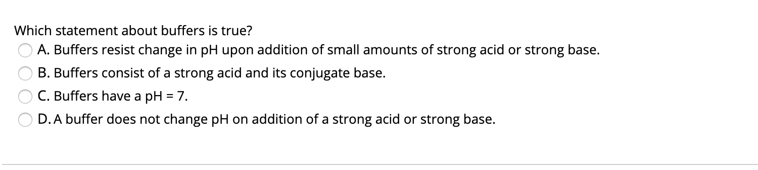 Which statement about buffers is true?
A. Buffers resist change in pH upon addition of small amounts of strong acid or strong base.
B. Buffers consist of a strong acid and its conjugate base.
C. Buffers have a pH = 7.
D.A buffer does not change pH on addition of a strong acid or strong base.
