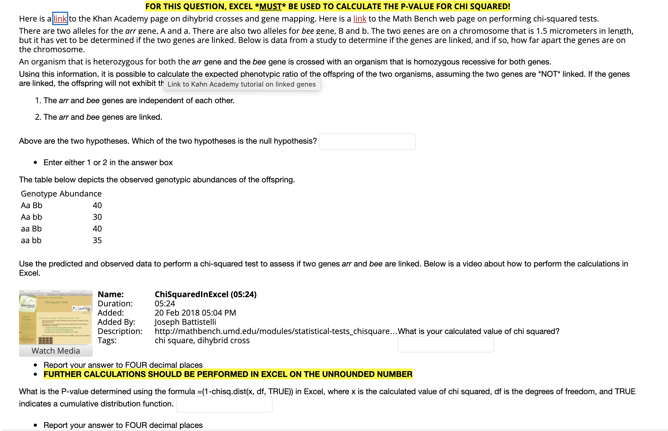 FOR THIS QUESTION, EXCEL *MUST* BE USED TO CALCULATE THE P-VALUE FOR CHI SQUARED!
Here is allink to the Khan Academy page on dihybrid crosses and gene mapping. Here is a link to the Math Bench web page on performing chi-squared tests.
There are two alleles for the arr gene, A and a. There are also two alleles for bee gene, B and b. The two genes are on a chromosome that is 1.5 micrometers in length,
but it has yet to be determined if the two genes are linked. Below is data from a study to determine if the genes are linked, and if so, how far apart the genes are on
the chromosome.
An organism that is heterozygous for both the arr gene and the bee gene is crossed with an organism that is homozygous recessive for both genes.
Using this information, it is possible to calculate the expected phenotypic ratio of the offspring of the two organisms, assuming the two genes are *NOT* linked. If the genes
are linked, the offspring will not exhibit th Link to Kahn Academy tutorial on linked genes
1. The arr and bee genes are independent of each other.
2. The arr and bee genes are linked.
Above are the two hypotheses. Which of the two hypotheses is the null hypothesis?
• Enter either 1 or 2 in the answer box
The table below depicts the observed genotypic abundances of the offspring.
Genotype Abundance
Aa Bb
40
Aa bb
30
40
aa Bb
35
aa bb
Use the predicted and observed data to perform a chi-squared test to assess if two genes arr and bee are linked. Below is a video about how to perform the calculations in
Excel.
ChiSquaredInExcel (05:24)
05:24
20 Feb 2018 05:04 PM
Name:
Duration:
Added:
Joseph Battistelli
http://mathbench.umd.edu/modules/statistical-tests_chisquare..What is your calculated value of chi squared?
chi square, dihybrid cross
Added By:
Description:
Tags:
Watch Media
Report your answer to FOUR decimal places
• FURTHER CALCULATIONS SHOULD BE PERFORMED IN EXCEL ON THE UNROUNDED NUMBER
What is the P-value determined using the formula =(1-chisq.dist(x, df, TRUE)) in Excel, where x is the calculated value of chi squared, df is the degrees of freedom, and TRUE
indicates a cumulative distribution function.
• Report your answer to FOUR decimal places
