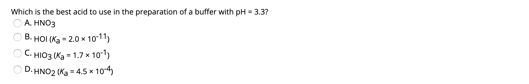 Which is the best acid to use in the preparation of a buffer with pH =3.3?
A. HNO3
B. HOI (Ka = 2.0 x 10-11)
C.
HIO3 (Ka = 1.7 × 10-1)
D. HNO2 (Ka = 4.5 × 10-4)
