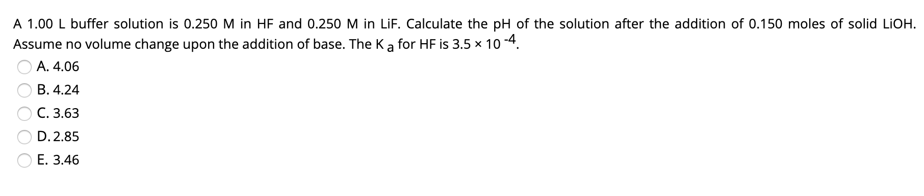 A 1.00 L buffer solution is 0.250 M in HF and 0.250 M in LiF. Calculate the pH of the solution after the addition of 0.150 moles of solid LIOH.
Assume no volume change upon the addition of base. The Ka for HF is 3.5 x 10 -4.
A. 4.06
B. 4.24
C. 3.63
D. 2.85
Е. З.46
