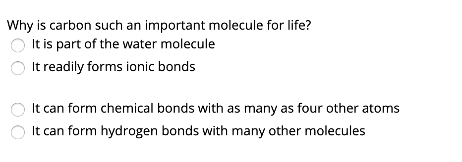 Why is carbon such an important molecule for life?
It is part of the water molecule
It readily forms ionic bonds
It can form chemical bonds with as many as four other atoms
It can form hydrogen bonds with many other molecules
