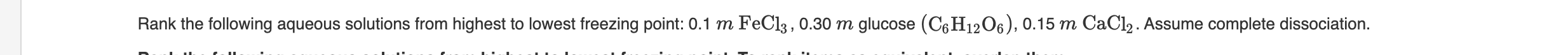 Rank the following aqueous solutions from highest to lowest freezing point: 0.1 m FeCl3 , 0.30 m glucose (C6 H12O6), 0.15 m CaCl2. Assume complete dissociation.
