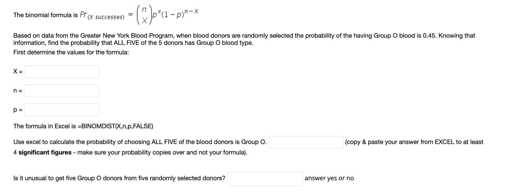 Op*a-p-*
The binomial formula is Pr(X successes)
Based on data from the Greater New York Blood Program, when blood donors are randomly selected the probability of the having Group O blood is 0.45. Knowing that
information, find the probability that ALL FIVE of the 5 donors has Group O blood type.
First determine the values for the formula:
The formula in Excel is =BINOMDIST(X,n,p,FALSE)
Use excel to calculate the probability of choosing ALL FIVE of the blood donors is Group O.
4 significant figures - make sure your probability copies over and not your formula).
(copy & paste your answer from EXCEL to at least
Is it unusual to get five Group O donors from five randomly selected donors?
answer yes or no
