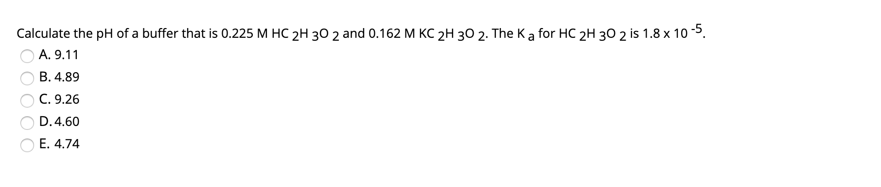 Calculate the pH of a buffer that is 0.225 M HC 2H 30 2 and 0.162 M KC 2H 30 2. The K a for HC 2H 30 2 is 1.8 x 10 .
A. 9.11
B. 4.89
C. 9.26
D. 4.60
E. 4.74
