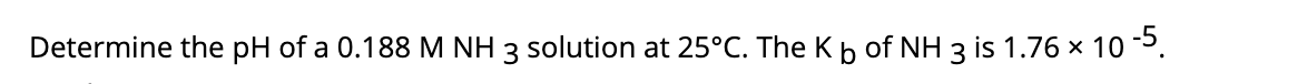 Determine the pH of a 0.188 M NH 3 solution at 25°C. The Kb of NH 3 is 1.76 x 10 -5.
