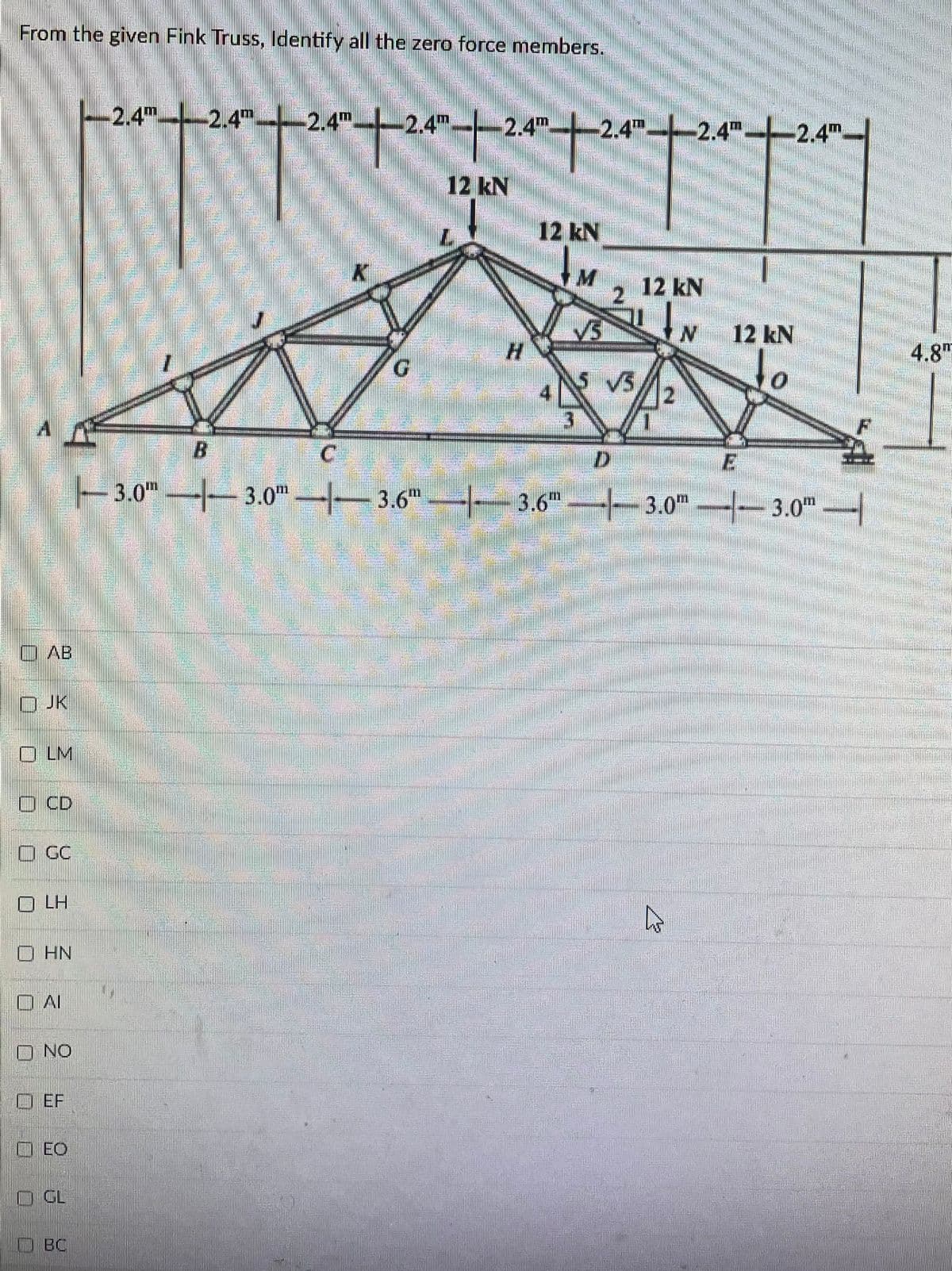 From the given Fink Truss, Identify all the zero force members.
十十2t2十
-2.4T.
-2.4m-2.4m.
2.4
2.4--2.4".
2.4m-
12 kN
12 kN
2
12 kN
12 kN
4.8"
to
G.
SVS
B.
C
3.0"--3.0 3.6" 3.6" -3.0m-- 3.0"
O AB
ロJK
O LM
O CD
D GC
O LH
O HN
口Al
O NO
|ロEF
OEO
O GL
OBC
