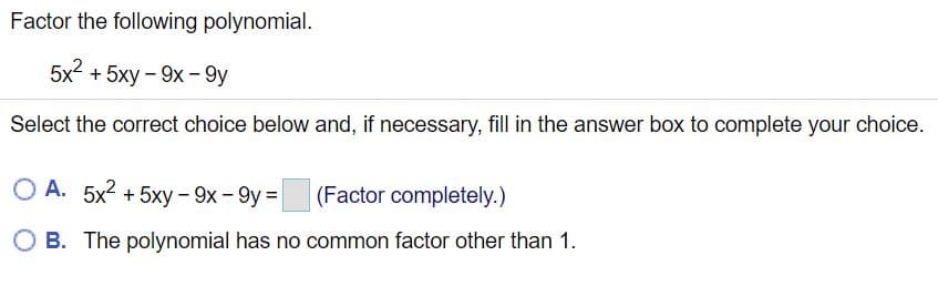 Factor the following polynomial.
5x2
+ 5xy – 9x - 9y
Select the correct choice below and, if necessary, fill in the answer box to complete your choice.
O A. 5x2 + 5xy - 9x - 9y =
(Factor completely.)
O B. The polynomial has no common factor other than 1.
