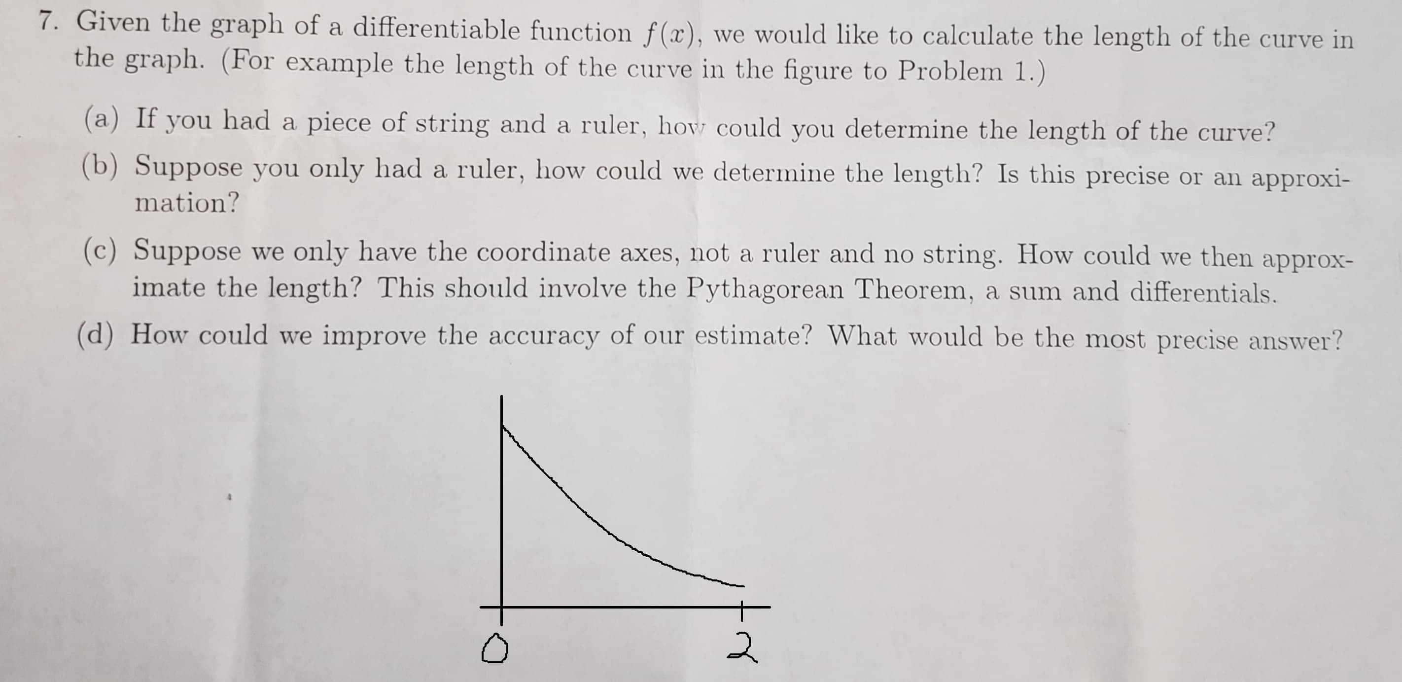 7. Given the graph of a differentiable function f(x), we would like to calculate the length of the curve in
the graph. (For example the length of the curve in the figure to Problem 1.)
(a) If you had a piece of string and a ruler, how could you determine the length of the curve?
(b) Suppose you only had a ruler, how could we determine the length? Is this precise or an approxi-
mation?
(c) Suppose we only have the coordinate axes, not a ruler and no string. How could we then approx-
imate the length? This should involve the Pythagorean Theorem, a sum and differentials.
(d) How could we improve the accuracy of our estimate? What would be the most precise answer?
