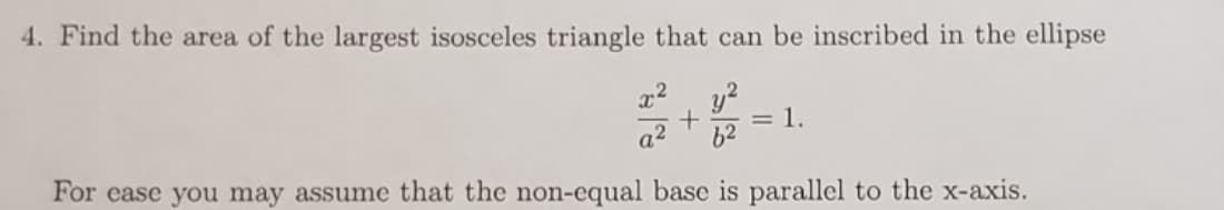4. Find the area of the largest isosceles triangle that can be inscribed in the ellipse
y2
= l.
a2
62
For ease you may assume that the non-equal base is parallel to the x-axis.
