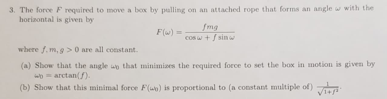 3. The force F required to move a box by pulling on an attached rope that forms an angle w with the
horizontal is given by
fmg
F(w) =
cOSw + f sin w
where f, m, g > 0 are all constant.
(a) Show that the angle wo that minimizes the required force to set the box in motion is given by
arctan(f)
(b) Show that this minimal force F(wo) is proportional to (a constant multiple of)
