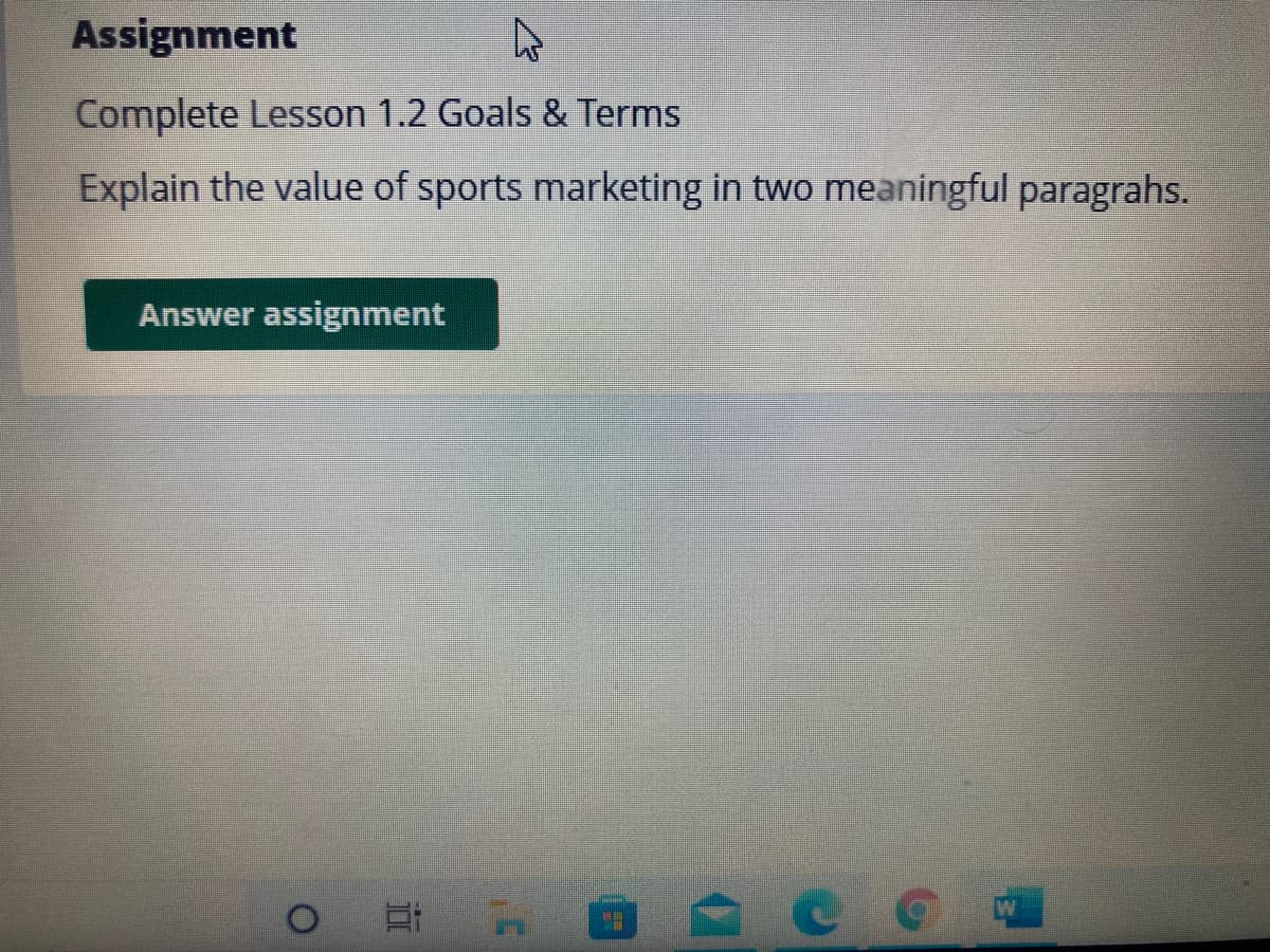 Assignment
Complete Lesson 1.2 Goals & Terms
Explain the value of sports marketing in two meaningful paragrahs.
Answer assignment
