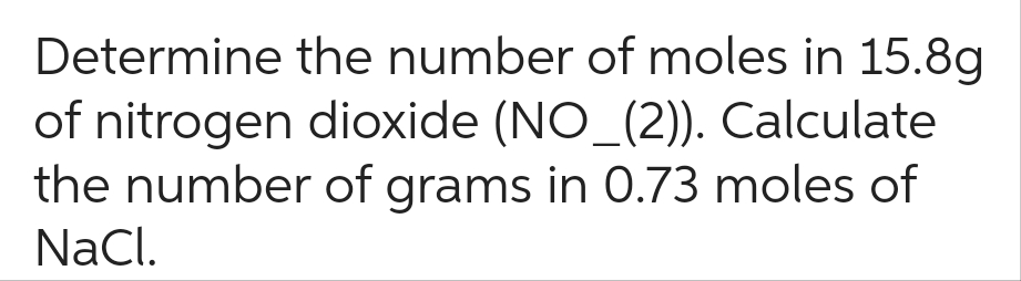 Determine
the number of moles in 15.8g
of nitrogen dioxide (NO_(2)). Calculate
the number of grams in 0.73 moles of
NaCl.
