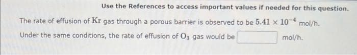 Use the References to access important values if needed for this question.
The rate of effusion of Kr gas through a porous barrier is observed to be 5.41 x 10-4 mol/h.
Under the same conditions, the rate of effusion of Os gas would be
mol/h.