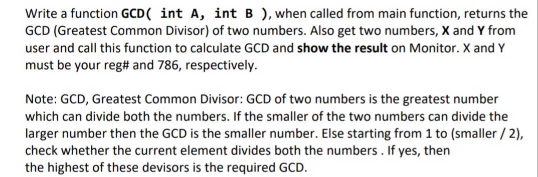 Write a function GCD( int A, int B ), when called from main function, returns the
GCD (Greatest Common Divisor) of two numbers. Also get two numbers, X and Y from
user and call this function to calculate GCD and show the result on Monitor. X and Y
must be your reg# and 786, respectively.
Note: GCD, Greatest Common Divisor: GCD of two numbers is the greatest number
which can divide both the numbers. If the smaller of the two numbers can divide the
larger number then the GCD is the smaller number. Else starting from 1 to (smaller / 2),
check whether the current element divides both the numbers . If yes, then
the highest of these devisors is the required GCD.
