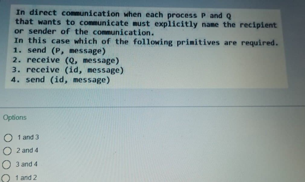 In direct communication when each process P and Q
that wants to communicate must explicitly name the recipient
or sender of the communication.
In this case which of the following primitives are required.
1. send (P, message)
2. receive (Q, message)
3. receive (id, message)
4. send (id, message)
Options
O 1 and 3
O 2 and 4
O 3 and 4
O 1 and 2
