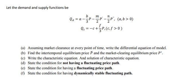 Let the demand and supply functions be
b
Qa = a -P-"P -P", (a,b > 0)
m
(a) Assuming market clearance at every point of time, write the differential equation of model.
(b) Find the intertemporal equilibrium price P and the market-clearing equilibrium price P".
(c) Write the characteristic equation. And solution of characteristic equation.
(d) State the condition for not having a fluctuating price path.
(e) State the condition for having a fluctuating price path.
(f) State the condition for having dynamically stable fluctuating path.
