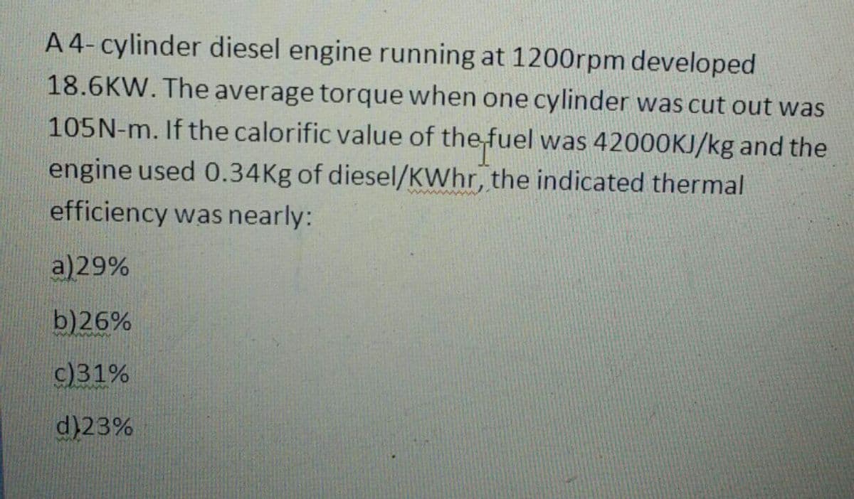 A4-cylinder diesel engine running at 1200rpm developed
18.6KW. The average torque when one cylinder was cut out was
105N-m. If the calorific value of the fuel was 42000KJ/kg and the
engine used 0.34Kg of diesel/KWhr, the indicated thermal
efficiency was nearly:
a)29%
b)26%
c)31%
d)23%
