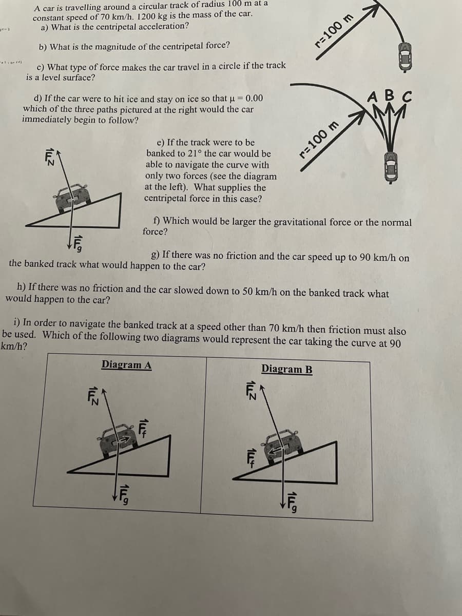 A car is travelling around a circular track of radius 100 m at a
constant speed of 70 km/h. 1200 kg is the mass of the car.
a) What is the centripetal acceleration?
b) What is the magnitude of the centripetal force?
r=100 m
c) What type of force makes the car travel in a circle if the track
is a level surface?
d) If the car were to hit ice and stay on ice so that u = 0.00
which of the three paths pictured at the right would the car
immediately begin to follow?
АВС
e) If the track were to be
banked to 21° the car would be
able to navigate the curve with
only two forces (see the diagram
at the left). What supplies the
centripetal force in this case?
r=100 m
f) Which would be larger the gravitational force or the normal
force?
the banked track what would happen to the car?
g) If there was no friction and the car speed up to 90 km/h on
h) If there was no friction and the car slowed down to 50 km/h on the banked track what
would happen to the car?
i) In order to navigate the banked track at a speed other than 70 km/h then friction must also
be used. Which of the following two diagrams would represent the car taking the curve at 90
km/h?
Diagram A
Diagram B
