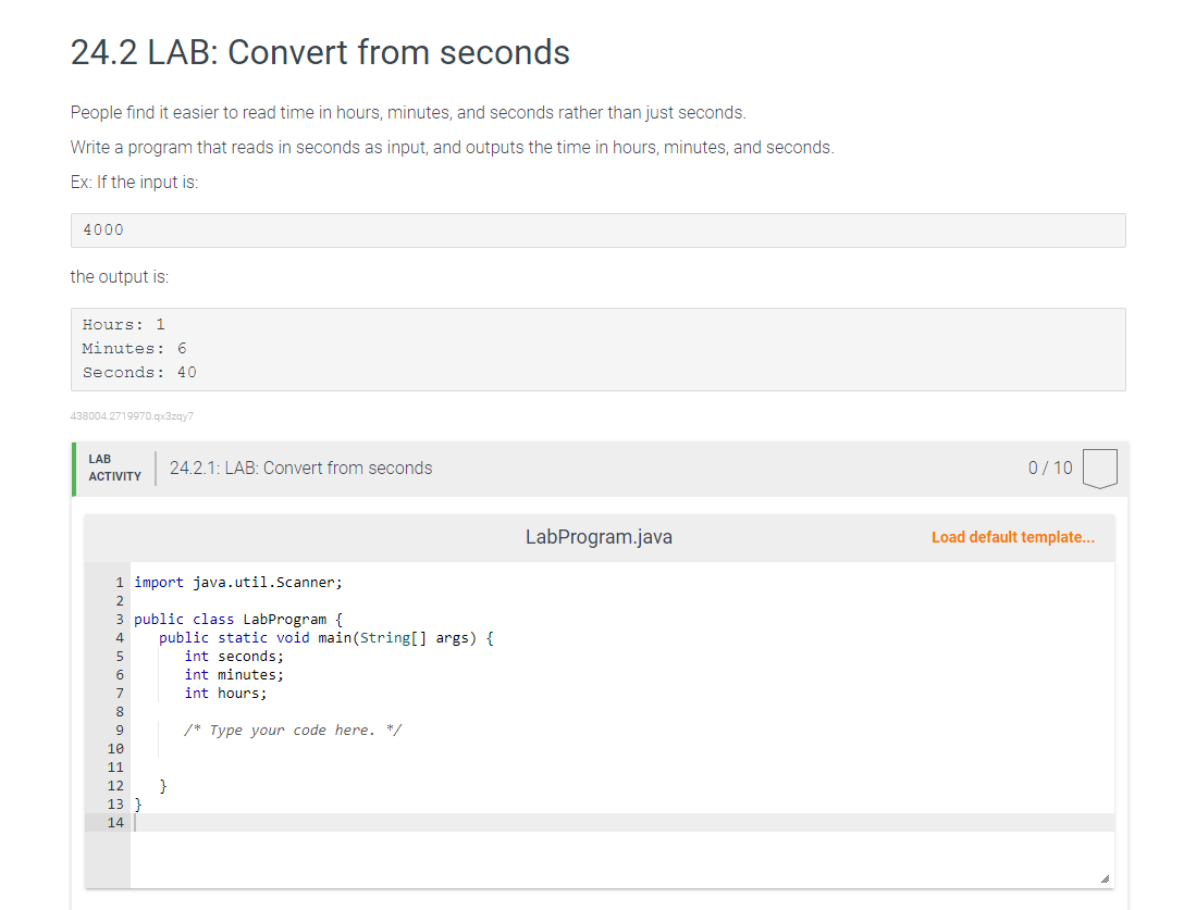 24.2 LAB: Convert from seconds
People find it easier to read time in hours, minutes, and seconds rather than just seconds.
Write a program that reads in seconds as input, and outputs the time in hours, minutes, and seconds.
Ex: If the input is:
4000
the output is:
Hours: 1
Minutes: 6
Seconds: 40
438004.2719970.qx3zqy7
LAB
ACTIVITY
1 import java.util.Scanner;
2
3 public class LabProgram {
4
5
6
7
8
9
10
11
24.2.1: LAB: Convert from seconds
12
13
14
public static void main(String[] args) {
int seconds;
int minutes;
int hours;
}
/* Type your code here. */
LabProgram.java
0/10
Load default template...